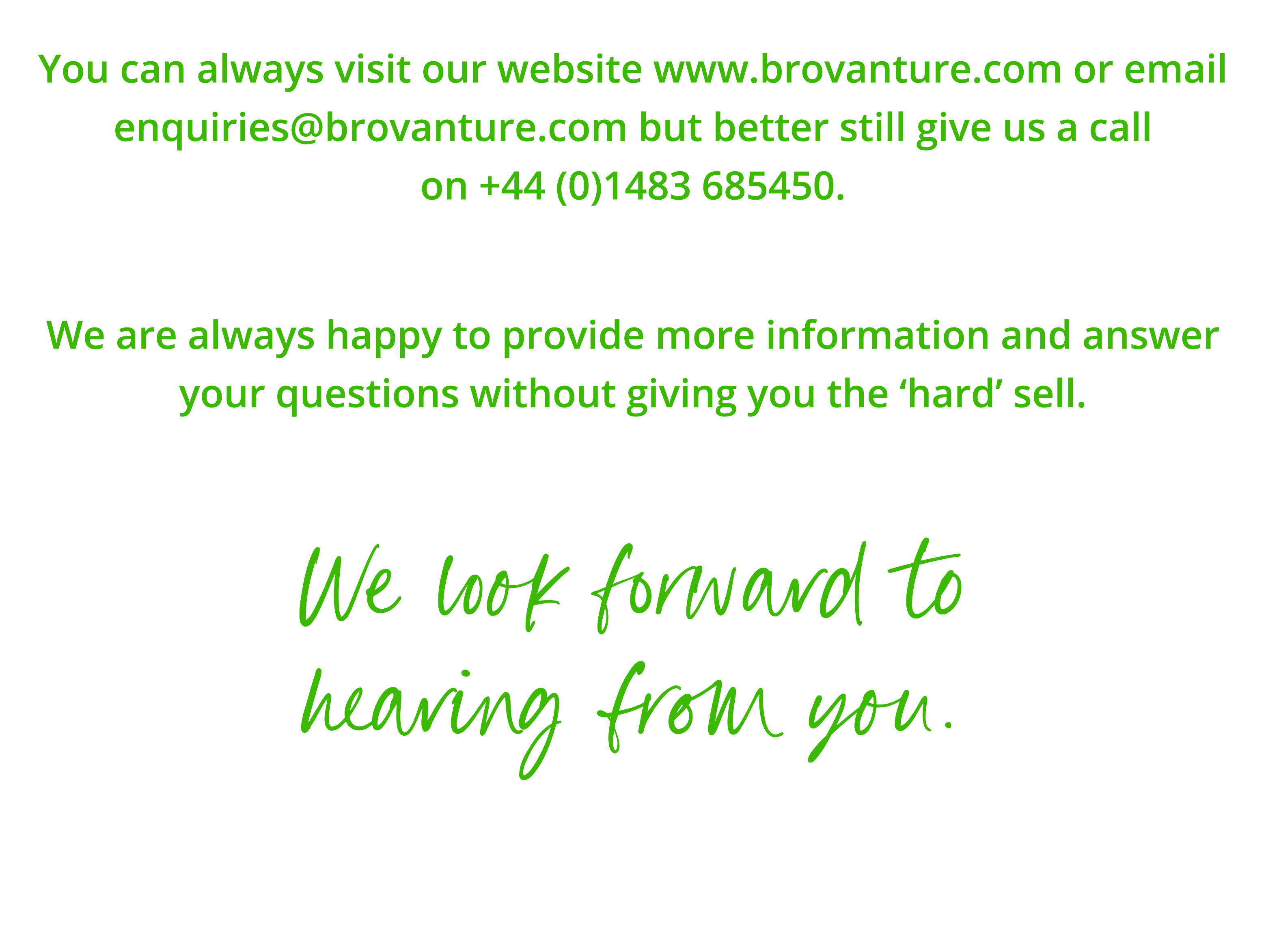 You can always visit our website www brovanture com or email enquiries brovanture com but better still give us a call   