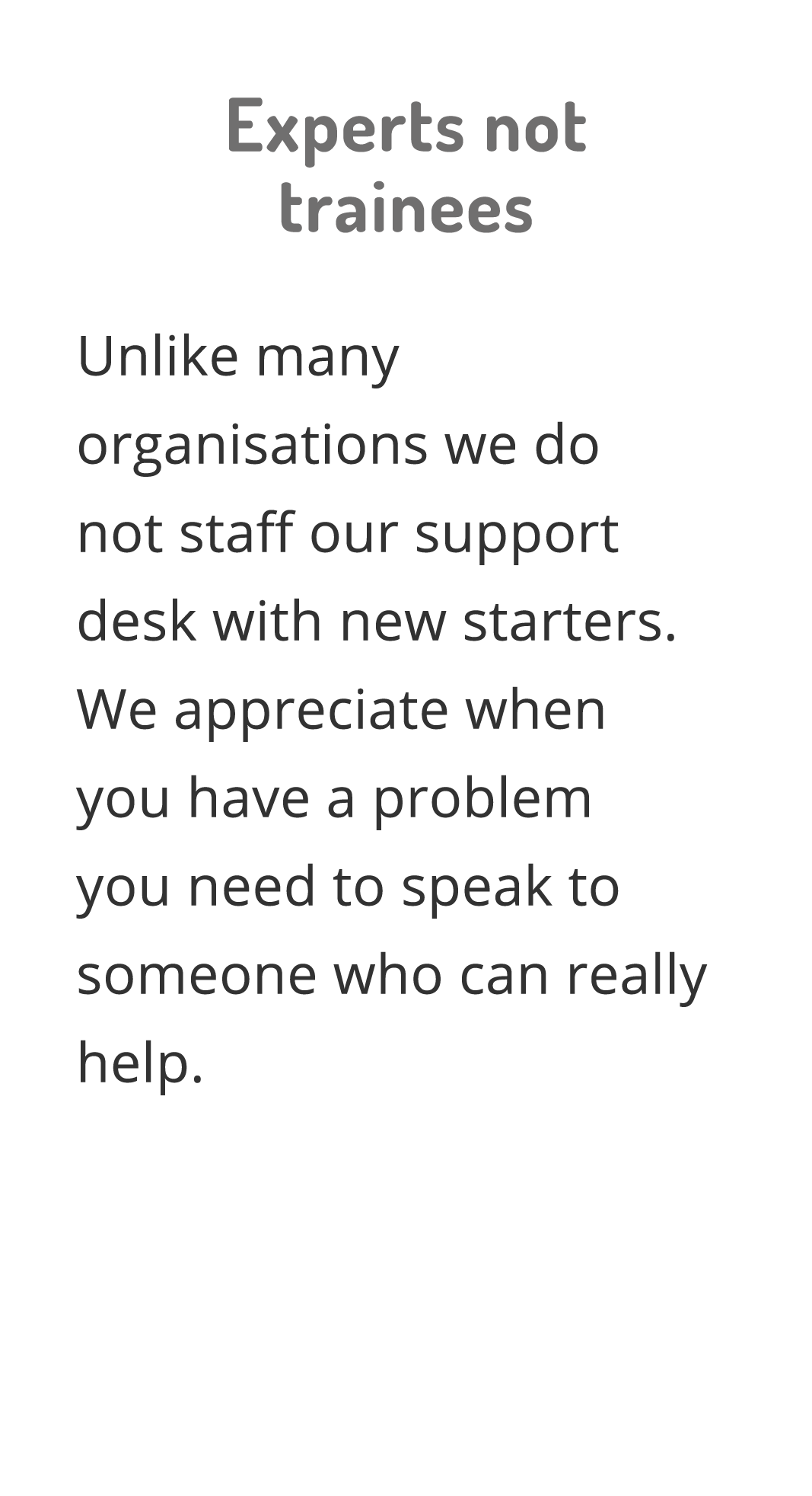 Experts not trainees Unlike many organisations we do not staff our support desk with new starters  We appreciate when   