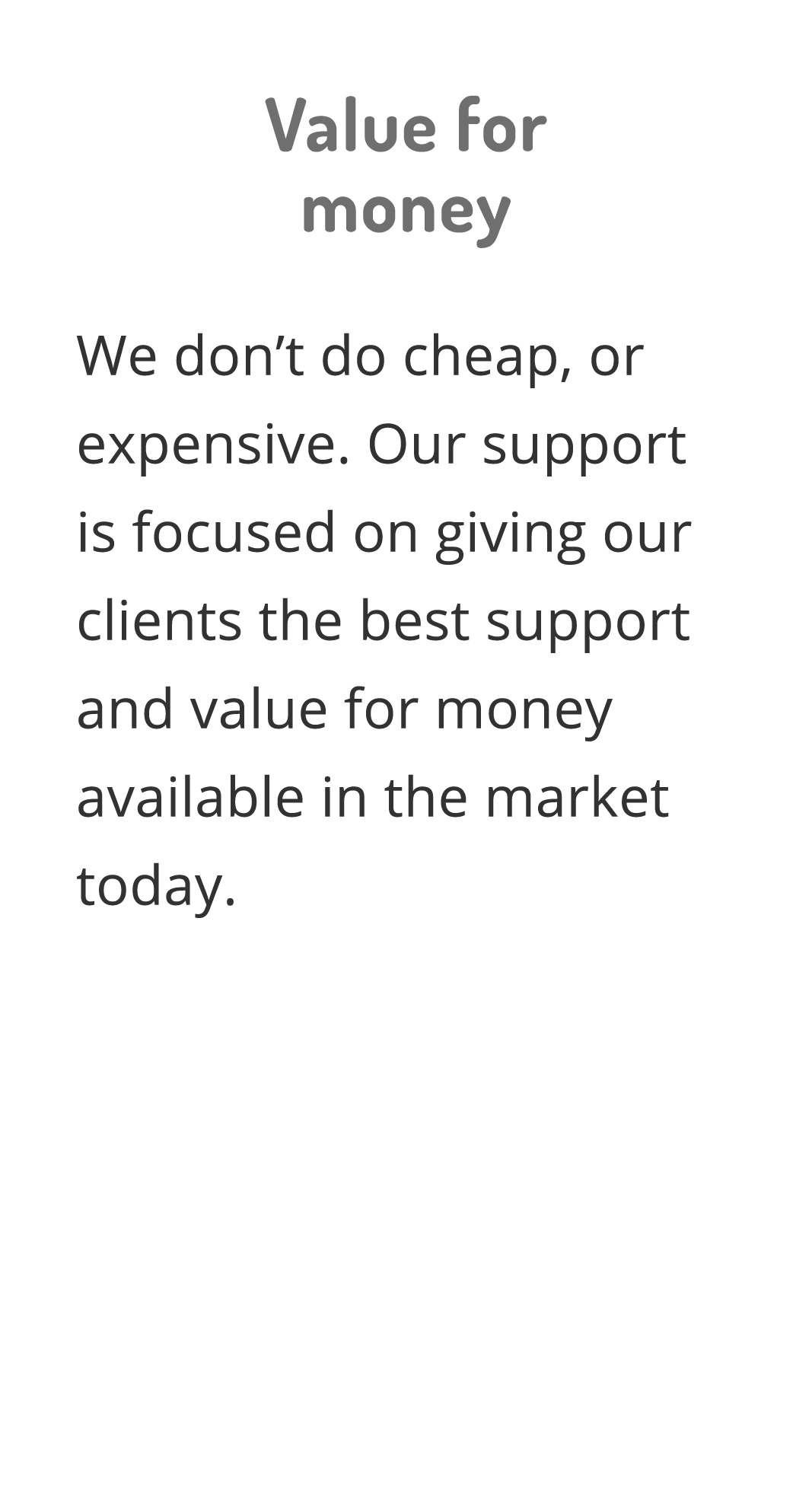 Value for money We don t do cheap, or expensive  Our support is focused on giving our clients the best support and va   